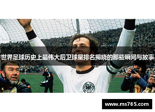世界足球历史上最伟大后卫球星排名揭晓的那些瞬间与故事