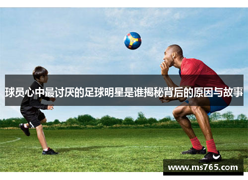 球员心中最讨厌的足球明星是谁揭秘背后的原因与故事
