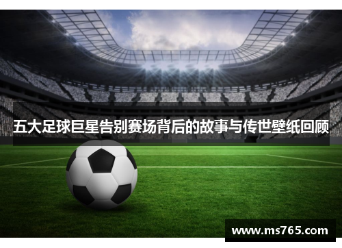 五大足球巨星告别赛场背后的故事与传世壁纸回顾