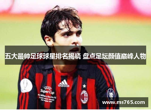 五大最帅足球球星排名揭晓 盘点足坛颜值巅峰人物