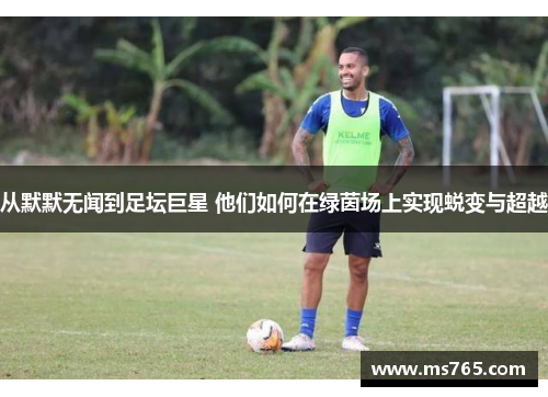 从默默无闻到足坛巨星 他们如何在绿茵场上实现蜕变与超越